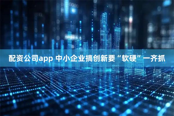 配资公司app 中小企业搞创新要“软硬”一齐抓