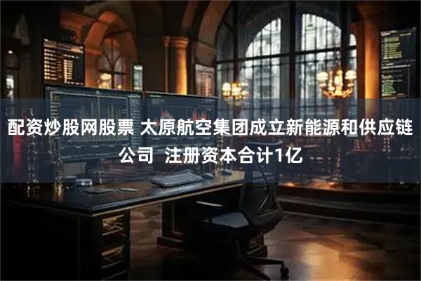 配资炒股网股票 太原航空集团成立新能源和供应链公司  注册资本合计1亿