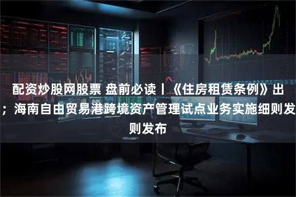 配资炒股网股票 盘前必读丨《住房租赁条例》出台；海南自由贸易港跨境资产管理试点业务实施细则发布