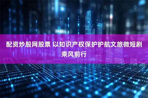 配资炒股网股票 以知识产权保护护航文旅微短剧乘风前行