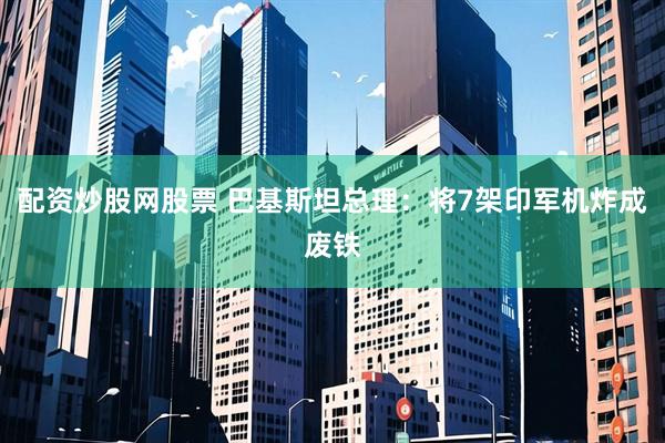 配资炒股网股票 巴基斯坦总理：将7架印军机炸成废铁