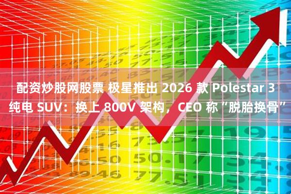 配资炒股网股票 极星推出 2026 款 Polestar 3 纯电 SUV：换上 800V 架构，CEO 称“脱胎换骨”