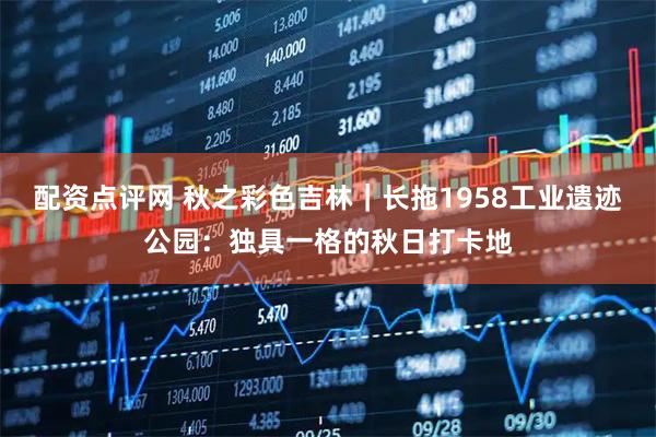 配资点评网 秋之彩色吉林｜长拖1958工业遗迹公园：独具一格的秋日打卡地