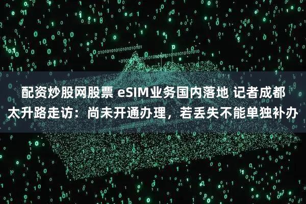 配资炒股网股票 eSIM业务国内落地 记者成都太升路走访：尚未开通办理，若丢失不能单独补办