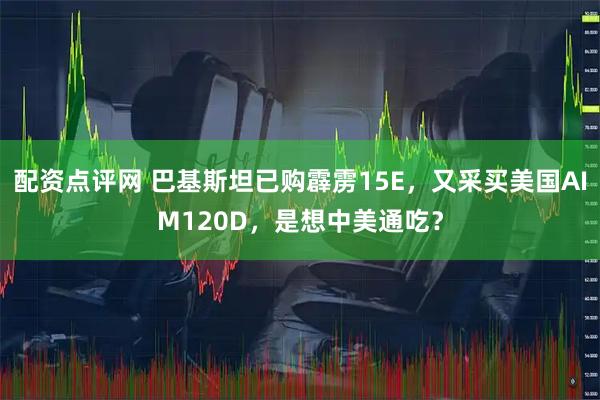 配资点评网 巴基斯坦已购霹雳15E，又采买美国AIM120D，是想中美通吃？