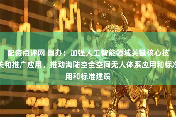 配资点评网 国办：加强人工智能领域关键核心技术攻关和推广应用，推动海陆空全空间无人体系应用和标准建设