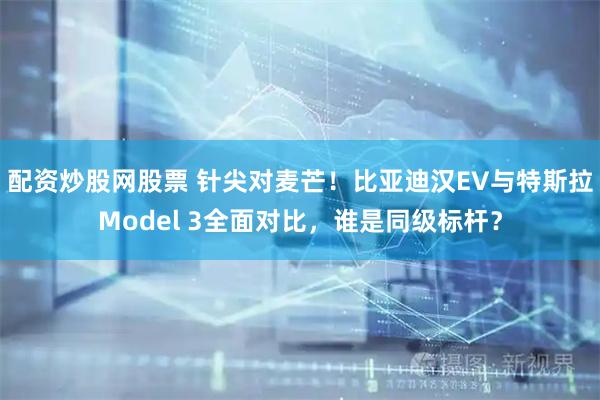 配资炒股网股票 针尖对麦芒！比亚迪汉EV与特斯拉Model 3全面对比，谁是同级标杆？