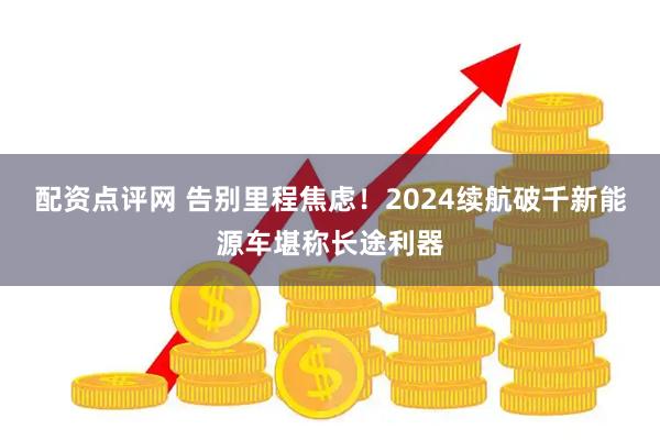 配资点评网 告别里程焦虑！2024续航破千新能源车堪称长途利器