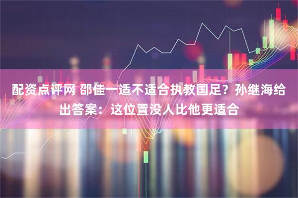 配资点评网 邵佳一适不适合执教国足？孙继海给出答案：这位置没人比他更适合