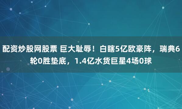 配资炒股网股票 巨大耻辱！白瞎5亿欧豪阵，瑞典6轮0胜垫底，1.4亿水货巨星4场0球