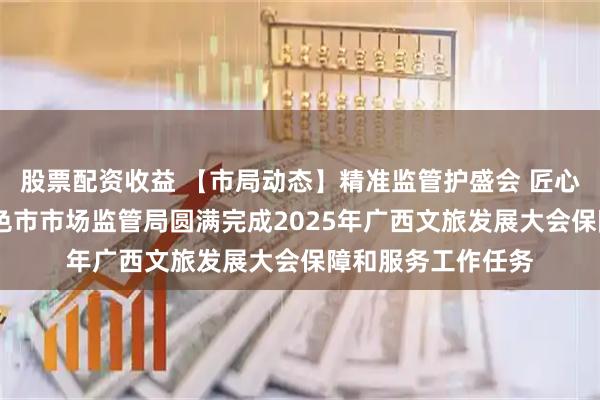 股票配资收益 【市局动态】精准监管护盛会 匠心服务筑安心——百色市市场监管局圆满完成2025年广西文旅发展大会保障和服务工作任务
