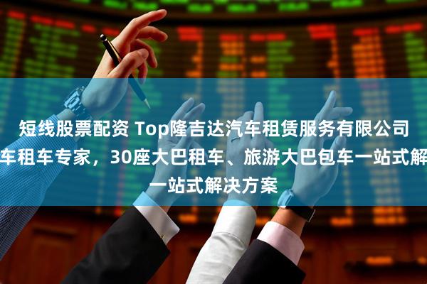 短线股票配资 Top隆吉达汽车租赁服务有限公司：大巴车租车专家，30座大巴租车、旅游大巴包车一站式解决方案