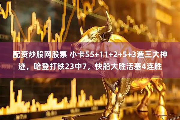 配资炒股网股票 小卡55+11+2+5+3造三大神迹，哈登打铁23中7，快船大胜活塞4连胜