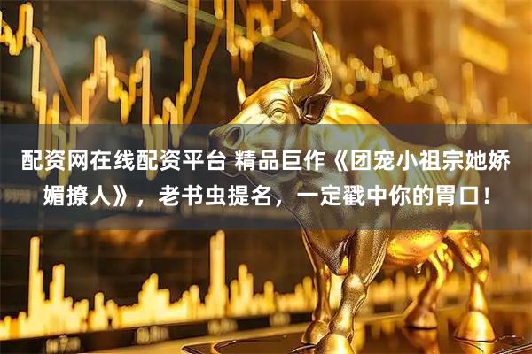 配资网在线配资平台 精品巨作《团宠小祖宗她娇媚撩人》，老书虫提名，一定戳中你的胃口！