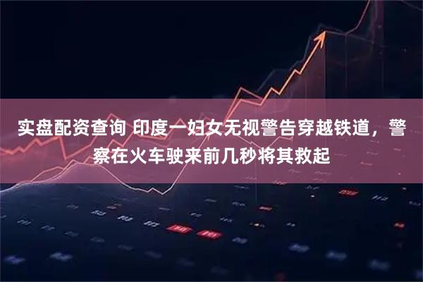 实盘配资查询 印度一妇女无视警告穿越铁道，警察在火车驶来前几秒将其救起