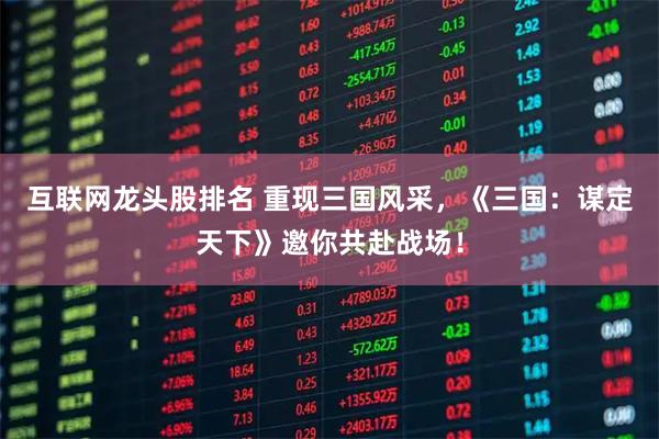 互联网龙头股排名 重现三国风采，《三国：谋定天下》邀你共赴战场！