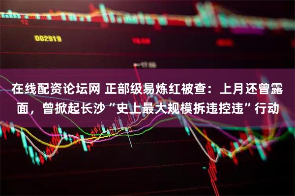 在线配资论坛网 正部级易炼红被查：上月还曾露面，曾掀起长沙“史上最大规模拆违控违”行动