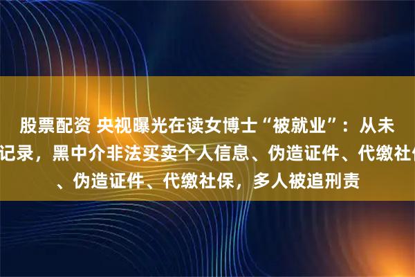 股票配资 央视曝光在读女博士“被就业”：从未上班却有6份社保记录，黑中介非法买卖个人信息、伪造证件、代缴社保，多人被追刑责