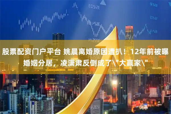 股票配资门户平台 姚晨离婚原因遭扒！12年前被曝婚姻分居，凌潇肃反倒成了