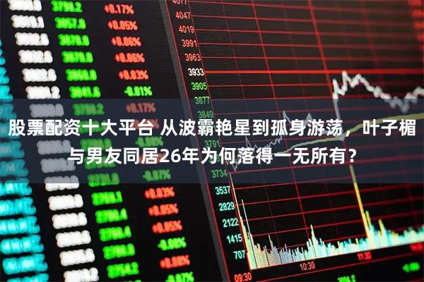 股票配资十大平台 从波霸艳星到孤身游荡，叶子楣与男友同居26年为何落得一无所有？