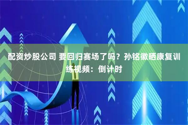 配资炒股公司 要回归赛场了吗？孙铭徽晒康复训练视频：倒计时