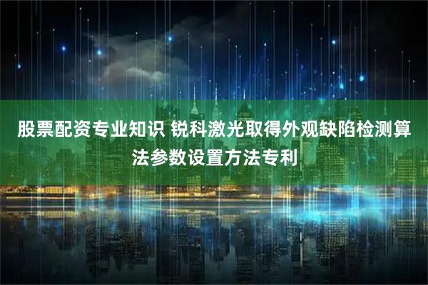 股票配资专业知识 锐科激光取得外观缺陷检测算法参数设置方法专利