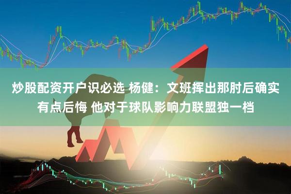 炒股配资开户识必选 杨健：文班挥出那肘后确实有点后悔 他对于球队影响力联盟独一档