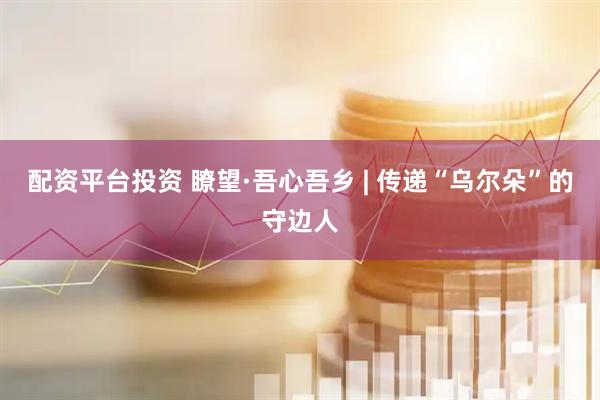 配资平台投资 瞭望·吾心吾乡 | 传递“乌尔朵”的守边人