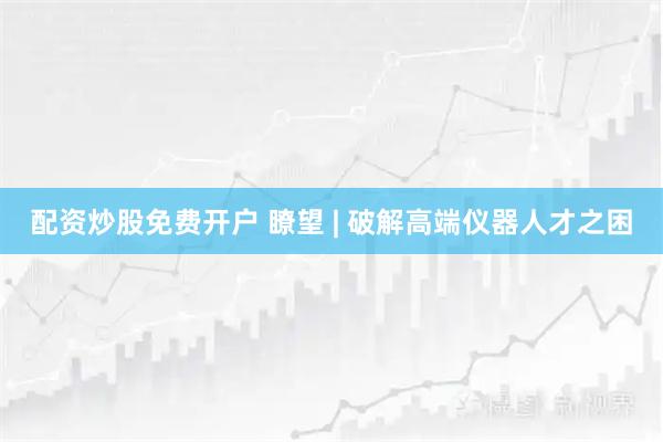 配资炒股免费开户 瞭望 | 破解高端仪器人才之困