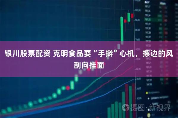银川股票配资 克明食品耍“手擀”心机，擦边的风刮向挂面