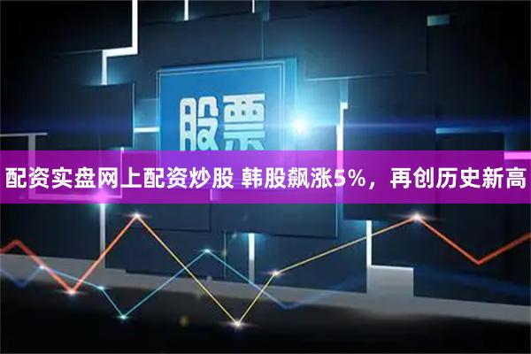 配资实盘网上配资炒股 韩股飙涨5%，再创历史新高