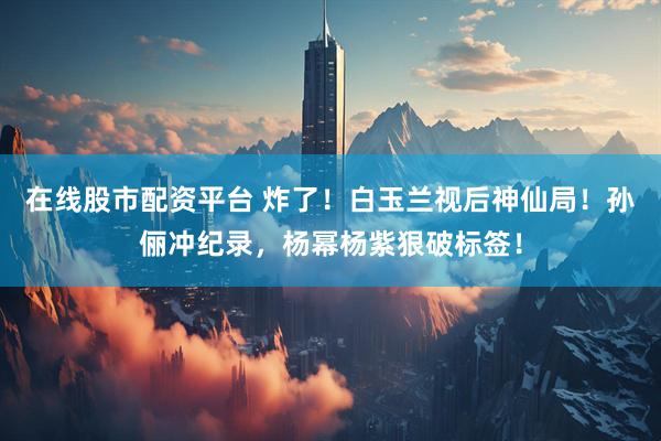 在线股市配资平台 炸了！白玉兰视后神仙局！孙俪冲纪录，杨幂杨紫狠破标签！