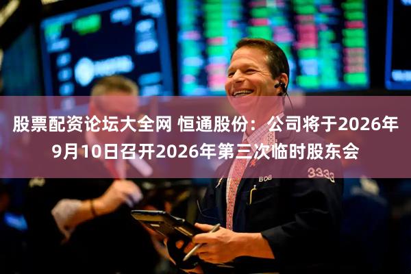 股票配资论坛大全网 恒通股份：公司将于2026年9月10日召开2026年第三次临时股东会